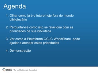 Agenda
1. Olhar como já é o futuro hoje fora do mundo
   bibliotecário

2. Perguntar-se como isto se relaciona com as
   prioridades de sua biblioteca

3. Ver como a Plataforma OCLC WorldShare pode
   ajudar a atender estas prioridades

4. Demonstração




     The world’s libraries. Connected.
 