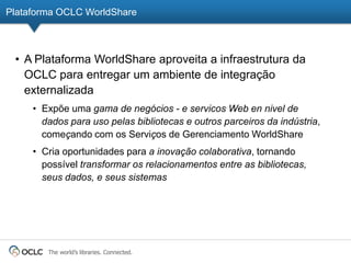 Plataforma OCLC WorldShare



 • A Plataforma WorldShare aproveita a infraestrutura da
   OCLC para entregar um ambiente de integração
   externalizada
     • Expõe uma gama de negócios - e servicos Web en nivel de
       dados para uso pelas bibliotecas e outros parceiros da indústria,
       começando com os Serviços de Gerenciamento WorldShare
     • Cria oportunidades para a inovação colaborativa, tornando
       possível transformar os relacionamentos entre as bibliotecas,
       seus dados, e seus sistemas




        The world’s libraries. Connected.
 