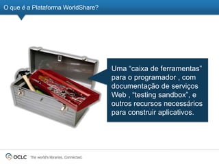 O que é a Plataforma WorldShare?




                                            Uma ―caixa de ferramentas‖
                                            para o programador , com
                                            documentação de serviços
                                            Web , ―testing sandbox‖, e
                                            outros recursos necessários
                                            para construir aplicativos.




        The world’s libraries. Connected.
 