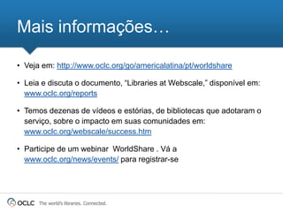 Mais informações…

• Veja em: http://www.oclc.org/go/americalatina/pt/worldshare

• Leia e discuta o documento, ―Libraries at Webscale,‖ disponível em:
  www.oclc.org/reports

• Temos dezenas de vídeos e estórias, de bibliotecas que adotaram o
  serviço, sobre o impacto em suas comunidades em:
  www.oclc.org/webscale/success.htm

• Participe de um webinar WorldShare . Vá a
  www.oclc.org/news/events/ para registrar-se




      The world’s libraries. Connected.
 