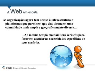 A   Web em escala
As organizações agora tem acesso à infraestrutura e
 plataformas que permitem que elas alcancem uma
 comunidade mais ampla e geograficamente diversa…

                   …Ao mesmo tempo moldam seus serviços para
                   focar em atender às necessidades específicas de
                   seus usuários.




       The world’s libraries. Connected.
 