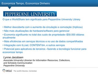 Economiza Tempo, Economiza Dinheiro




O que o WorldShare tem significado para Pepperdine University Library


• Melhor descoberta com o aumento da circulação e comutação (triplicou)
• Não mais atualizações de hardware/software para gerenciar
• Economia significante no total dos custo de propriedade--$50.000 dólares
anualmente
• Mais eficiências em serviços técnicos e no uso de dados compartilhados
• Integração com ILLiad, CONTENTdm, e outros serviços
• Potencial para aplicativos de terceiros –fazendo a tecnologia funcionar para
economizar tempo

 Lynne Jacobsen
 Associate University Librarian for Information Resources, Collections,
 and Scholarly Communication
 Pepperdine University

           The world’s libraries. Connected.
 
