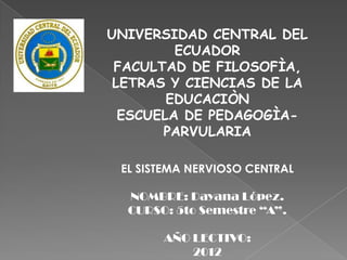 UNIVERSIDAD CENTRAL DEL
         ECUADOR
 FACULTAD DE FILOSOFÌA,
 LETRAS Y CIENCIAS DE LA
        EDUCACIÒN
  ESCUELA DE PEDAGOGÌA-
       PARVULARIA

 EL SISTEMA NERVIOSO CENTRAL

  NOMBRE: Dayana López.
  CURSO: 5to Semestre “A”.

       AÑO LECTIVO:
           2012
 