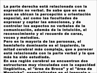 La parte derecha está relacionada con la
expresión no verbal. Se sabe que en esa
zona se ubican la percepción u orientación
espacial, así como las facultades de
expresar y captar las emociones, y de
controlar los aspectos no verbales de la
comunicación, además de la intuición, el
reconocimiento y el recuerdo de caras,
voces y melodías.
Pero en la mayoría de las personas, el
hemisferio dominante es el izquierdo, la
mitad cerebral más compleja, que a parecer
está relacionada con la parte verbal y la que
más ha sido estudiada.
En esa región cerebral se encuentran dos
estructuras muy vinculadas con la capacidad
lingüística, el "área de Broca" y el "área de
 