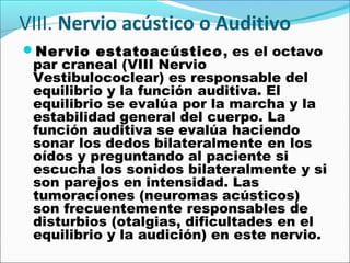 VIII. Nervio acústico o Auditivo
Nervio estatoacústico , es el octavo
 par craneal (VIII Nervio
 Vestibulococlear) es responsable del
 equilibrio y la función auditiva. El
 equilibrio se evalúa por la marcha y la
 estabilidad general del cuerpo. La
 función auditiva se evalúa haciendo
 sonar los dedos bilateralmente en los
 oídos y preguntando al paciente si
 escucha los sonidos bilateralmente y si
 son parejos en intensidad. Las
 tumoraciones (neuromas acústicos)
 son frecuentemente responsables de
 disturbios (otalgias, dificultades en el
 equilibrio y la audición) en este nervio.
 