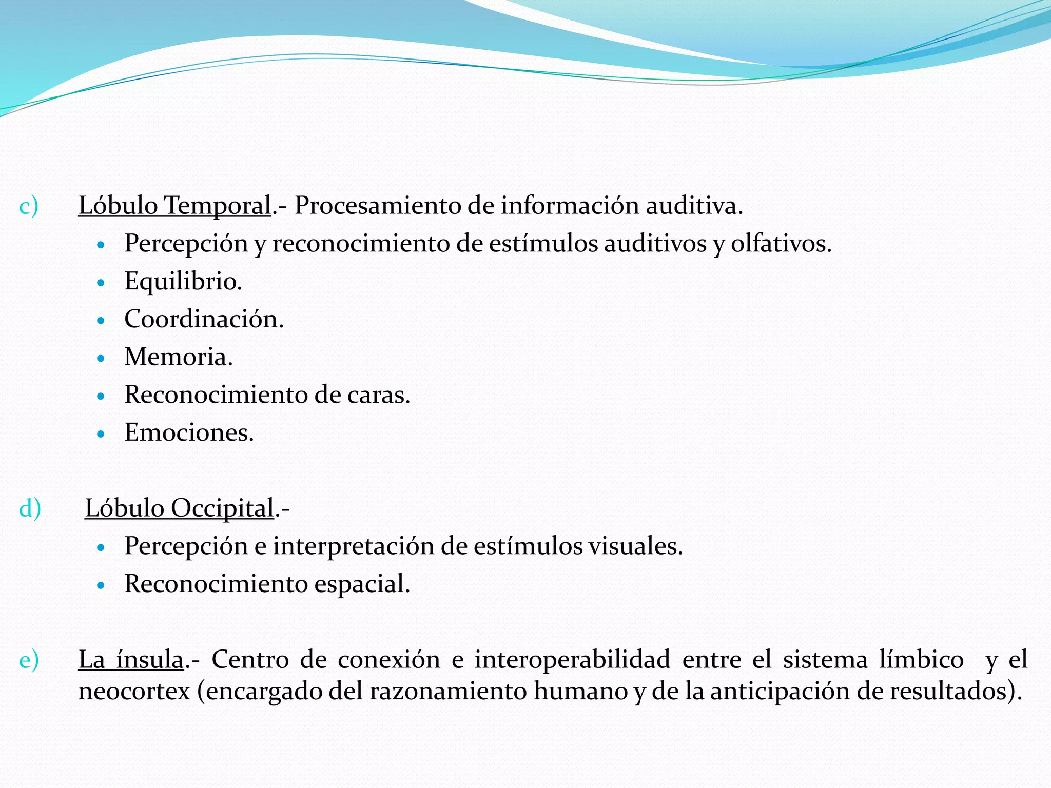 c) Lóbulo Temporal.- Procesamiento de información auditiva. 
 Percepción y reconocimiento de estímulos auditivos y olfativos. 
 Equilibrio. 
 Coordinación. 
 Memoria. 
 Reconocimiento de caras. 
 Emociones. 
d) Lóbulo Occipital.- 
 Percepción e interpretación de estímulos visuales. 
 Reconocimiento espacial. 
e) La ínsula.- Centro de conexión e interoperabilidad entre el sistema límbico y el 
neocortex (encargado del razonamiento humano y de la anticipación de resultados). 
 