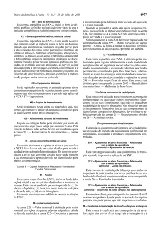 Diário da República, 1.ª série—N.º 142—23 de julho de 2015 4977
431 — Bens do domínio público
Esta conta, específica das ESNL, inclui os bens de do-
mínio público, definidos na legislação em vigor, de que a
entidade contabilística é administrante ou concessionária.
432 — Bens do património histórico, artístico e cultural
Esta conta, específica das ESNL, é uma conta do ativo
não corrente, onde se incluem todos os bens do domínio
privado que cumpram as condições exigidas por lei para
a classificação dos bens como património histórico, de
interesse artístico, histórico, arqueológico, etnográfico,
científico ou técnico, assim como o património documental
e bibliográfico, arquivos (conjuntos orgânicos de docu-
mentos reunidos pelas pessoas jurídicas, públicas ou pri-
vadas, no exercício das suas atividades, ao serviço da sua
utilização para a investigação, a cultura, a informação e a
gestão administrativa) bibliotecas, museus (conjuntos ou
coleções de valor histórico, artístico, científico e técnico
ou de qualquer outra natureza cultural).
436 — Equipamentos biológicos
Serão registados nesta conta os animais e plantas vivos
que reúnam os requisitos de reconhecimento como investi-
mento e que não se enquadrem ou a que não seja aplicável
a NCRF 17—Agricultura.
442 — Projetos de desenvolvimento
Serão registados nesta conta os dispêndios que, nos
termos do normativo aplicável, reúnam as condições para
se qualificarem como ativos intangíveis.
455 — Adiantamentos por conta de investimentos
Regista as entregas feitas pela entidade por conta de
investimentos cujo preço esteja previamente fixado. Pela
receção da fatura, estas verbas devem ser transferidas para
a conta 2711 — Fornecedores de investimentos — contas
gerais.
46 — Ativos não correntes detidos para venda
Esta conta destina-se a registar os ativos a que se refere
a NCRF 8 — Ativos não correntes detidos para venda e
unidades operacionais descontinuadas. Os passivos asso-
ciados a ativos não correntes detidos para venda mantêm
a sua mensuração e apenas deverão ser identificados para
efeitos de apresentação.
Classe 5 — Capital, Reservas e Resultados Transitados/
Fundos Patrimoniais
51 — Fundos
Esta conta, específica das ESNL, inclui o fundo (do-
tação) inicial e os excedentes destinados a aumentar o
mesmo. Esta conta é creditada por contrapartida de: (i) di-
nheiro e depósitos; (ii) bens, tais como imóveis, coleções
e obras de arte; e (iii) ativos intangíveis.
Esta conta movimenta-se a débito se ocorrer a extinção
da ESNL.
52—Ações (quotas) próprias
A conta 521—Valor nominal é debitada pelo valor
nominal das ações ou quotas próprias adquiridas. Ainda
na fase de aquisição, a conta 522—Descontos e prémios
é movimentada pela diferença entre o custo de aquisição
e o valor nominal.
Quando se proceder à venda das ações ou quotas pró-
prias, para além de se efetuar o respetivo crédito na conta
521, movimentar-se-á a conta 522 pela diferença entre o
preço de venda e o valor nominal.
Simultaneamente, a conta 522 deverá ser regularizada por
contrapartida da conta 599 — Outras variações no capital
próprio—Outras, de forma a manter os descontos e prémios
correspondentes às ações (quotas) próprias em carteira.
52 — Excedentes técnicos
Esta conta, específica das ESNL, é utilizada pelas mu-
tualidades para registar relativamente a cada modalidade
complementar de segurança social subscrita pelos asso-
ciados das mutualistas o excesso de cobertura dos fundos
permanentes constituídos para lhes fazer face, relativa-
mente ao valor dos encargos com modalidades associati-
vas efetuadas por técnicos atuariais e registados na conta
298 — Provisões específicas do setor. Esta conta será
debitada por contrapartida da conta 2685 — Beneficiários
das mutualistas — Melhorias de benefícios.
53—Outros instrumentos de capital próprio
Esta conta será utilizada para reconhecer as prestações
suplementares ou quaisquer outros instrumentos finan-
ceiros (ou as suas componentes) que não se enquadrem
na definição de passivo financeiro. Nas situações em que
os instrumentos financeiros (ou as suas componentes) se
identifiquem com passivos financeiros, deve utilizar-se ru-
brica apropriada das contas 25 — Financiamentos obtidos
ou 26 — Acionistas/sócios.
57—Ajustamentos em ativos financeiros
Evidencia os ajustamentos decorrentes, designadamente,
da utilização do método da equivalência patrimonial em
subsidiárias, associadas e entidades conjuntamente con-
troladas.
5711 — Ajustamentos em ativos financeiros — Relacionados
com o método da equivalência
patrimonial — Ajustamentos de transição
Esta conta regista os saldos dos ajustamentos de transi-
ção aquando da primeira aplicação do SNC.
5712—Ajustamentos em ativos financeiros — Relacionados
com o método da equivalência
patrimonial — Lucros não atribuídos
Esta conta será creditada pela diferença entre os lucros
imputáveis às participações e os lucros que lhes forem atri-
buídos (dividendos), movimentando-se em contrapartida
a conta 56 — Resultados transitados.
5713—Ajustamentos em ativos financeiros — Relacionados
com o método da equivalência
patrimonial — Decorrentes de outras variações nos capitais próprios
Esta conta acolherá, por contrapartida das contas 411 a 413
os valores imputáveis à participante na variação dos capitais
próprios das participadas, que não respeitem a resultados.
58—Excedentes de revalorização de ativos fixos tangíveis e intangíveis
Esta conta é creditada em consequência da reva-
lorização dos ativos fixos tangíveis e intangíveis e é
 