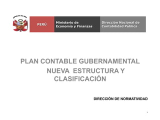 PLAN CONTABLE GUBERNAMENTAL
NUEVA ESTRUCTURA Y
CLASIFICACIÓN
DIRECCIÓN DE NORMATIVIDAD
.
Dirección Nacional de
Contabilidad Pública
Ministerio de
Economía y Finanzas
PERÚ
 