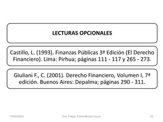 15/05/2023 Dra. Felipa Elvira Muñoz Ccuro 52
LECTURAS OPCIONALES
Castillo, L. (1993). Finanzas Públicas 3ª Edición (El Derecho
Financiero). Lima: Pirhua; páginas 111 - 117 y 265 - 273.
Giuliani F., C. (2001). Derecho Financiero, Volumen I, 7ª
edición. Buenos Aires: Depalma; páginas 290 - 311.
 