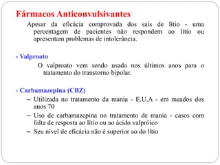 Fármacos Anticonvulsivantes
Apesar da eficácia comprovada dos sais de lítio - uma
percentagem de pacientes não respondem ao lítio ou
apresentam problemas de intolerância.
- Valproato
O valproato vem sendo usada nos últimos anos para o
tratamento do transtorno bipolar.
- Carbamazepina (CBZ)
– Utilizada no tratamento da mania - E.U.A - em meados dos
anos 70
– Uso de carbamazepina no tratamento de mania - casos com
falta de resposta ao lítio ou ao ácido valpróico
– Seu nível de eficácia não é superior ao do lítio
 
