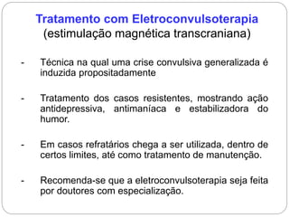 Tratamento com Eletroconvulsoterapia
(estimulação magnética transcraniana)
- Técnica na qual uma crise convulsiva generalizada é
induzida propositadamente
- Tratamento dos casos resistentes, mostrando ação
antidepressiva, antimaníaca e estabilizadora do
humor.
- Em casos refratários chega a ser utilizada, dentro de
certos limites, até como tratamento de manutenção.
- Recomenda-se que a eletroconvulsoterapia seja feita
por doutores com especialização.
 