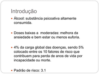 Introdução
 Álcool: substância psicoativa altamente
consumida.
 Doses baixas a moderadas: melhora da
ansiedade e bem estar ou menos euforia.
 4% da carga global das doenças, sendo 5%
colocado entre os 10 fatores de risco que
contribuem para perda de anos de vida por
incapacidade ou morte.
 Padrão de risco: 3.1
 