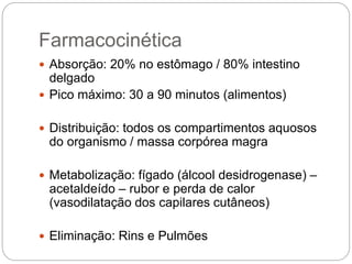 Farmacocinética
 Absorção: 20% no estômago / 80% intestino
delgado
 Pico máximo: 30 a 90 minutos (alimentos)
 Distribuição: todos os compartimentos aquosos
do organismo / massa corpórea magra
 Metabolização: fígado (álcool desidrogenase) –
acetaldeído – rubor e perda de calor
(vasodilatação dos capilares cutâneos)
 Eliminação: Rins e Pulmões
 