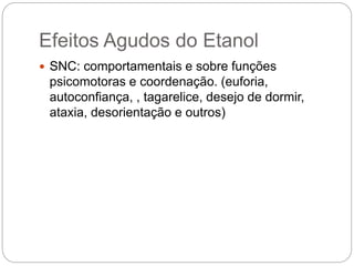 Efeitos Agudos do Etanol
 SNC: comportamentais e sobre funções
psicomotoras e coordenação. (euforia,
autoconfiança, , tagarelice, desejo de dormir,
ataxia, desorientação e outros)
 
