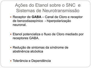 Ações do Etanol sobre o SNC e
Sistemas de Neurotransmissão
 Receptor de GABA – Canal de Cloro e receptor
de benzodiazepínico - hiperpolarização
neuronal.
 Etanol potencializa o fluxo de Cloro mediado por
receptores GABA.
 Redução de sintomas da síndrome de
abstinência alcóolica
 Tolerância e Dependência
 