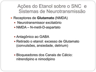  Receptores de Glutamato (NMDA)
 Neurotransmissor excitatório
 NMDA – N-metil-D-aspartato
 Antagônico ao GABA
 Retirado o etanol: excesso de Glutamato
(convulsões, ansiedade, delirium)
 Bloqueadores dos Canais de Cálcio:
nitrendipino e nimodipino
Ações do Etanol sobre o SNC e
Sistemas de Neurotransmissão
 