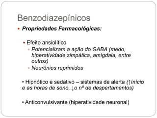 Benzodiazepínicos
 Propriedades Farmacológicas:
 Efeito ansiolítico
 Potencializam a ação do GABA (medo,
hiperatividade simpática, amígdala, entre
outros)
 Neurônios reprimidos
• Hipnótico e sedativo – sistemas de alerta (↑ínício
e as horas de sono, ↓o nº de despertamentos)
• Anticonvulsivante (hiperatividade neuronal)
 