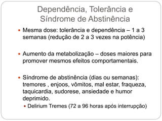 Dependência, Tolerância e
Síndrome de Abstinência
 Mesma dose: tolerância e dependência – 1 a 3
semanas (redução de 2 a 3 vezes na potência)
 Aumento da metabolização – doses maiores para
promover mesmos efeitos comportamentais.
 Síndrome de abstinência (dias ou semanas):
tremores , enjoos, vômitos, mal estar, fraqueza,
taquicardia, sudorese, ansiedade e humor
deprimido.
 Delirium Tremes (72 a 96 horas após interrupção)
 