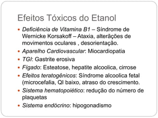 Efeitos Tóxicos do Etanol
 Deficiência de Vitamina B1 – Síndrome de
Wernicke Korsakoff – Ataxia, alterãções de
movimentos oculares , desorientação.
 Aparelho Cardiovascular: Miocardiopatia
 TGI: Gastrite erosiva
 Fígado: Esteatose, hepatite alcoolica, cirrose
 Efeitos teratogênicos: Síndrome alcoolica fetal
(microcefalia, QI baixo, atraso do crescimento.
 Sistema hematopoiético: redução do número de
plaquetas
 Sistema endócrino: hipogonadismo
 