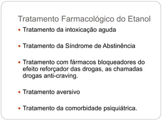 Tratamento Farmacológico do Etanol
 Tratamento da intoxicação aguda
 Tratamento da Síndrome de Abstinência
 Tratamento com fármacos bloqueadores do
efeito reforçador das drogas, as chamadas
drogas anti-craving.
 Tratamento aversivo
 Tratamento da comorbidade psiquiátrica.
 