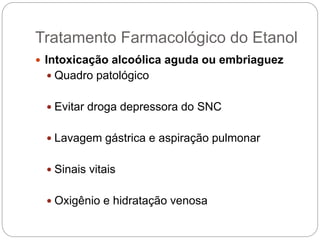 Intoxicação alcoólica aguda ou embriaguez
 Quadro patológico
 Evitar droga depressora do SNC
 Lavagem gástrica e aspiração pulmonar
 Sinais vitais
 Oxigênio e hidratação venosa
Tratamento Farmacológico do Etanol
 
