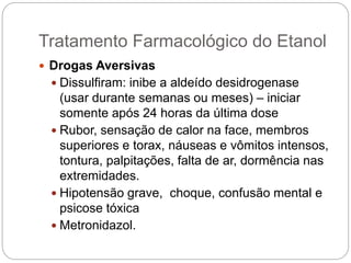  Drogas Aversivas
 Dissulfiram: inibe a aldeído desidrogenase
(usar durante semanas ou meses) – iniciar
somente após 24 horas da última dose
 Rubor, sensação de calor na face, membros
superiores e torax, náuseas e vômitos intensos,
tontura, palpitações, falta de ar, dormência nas
extremidades.
 Hipotensão grave, choque, confusão mental e
psicose tóxica
 Metronidazol.
Tratamento Farmacológico do Etanol
 