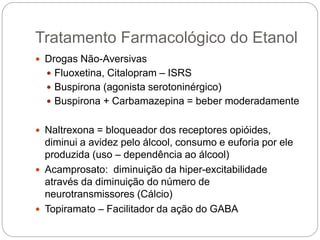  Drogas Não-Aversivas
 Fluoxetina, Citalopram – ISRS
 Buspirona (agonista serotoninérgico)
 Buspirona + Carbamazepina = beber moderadamente
 Naltrexona = bloqueador dos receptores opióides,
diminui a avidez pelo álcool, consumo e euforia por ele
produzida (uso – dependência ao álcool)
 Acamprosato: diminuição da hiper-excitabilidade
através da diminuição do número de
neurotransmissores (Cálcio)
 Topiramato – Facilitador da ação do GABA
Tratamento Farmacológico do Etanol
 