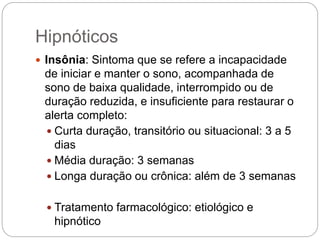 Hipnóticos
 Insônia: Sintoma que se refere a incapacidade
de iniciar e manter o sono, acompanhada de
sono de baixa qualidade, interrompido ou de
duração reduzida, e insuficiente para restaurar o
alerta completo:
 Curta duração, transitório ou situacional: 3 a 5
dias
 Média duração: 3 semanas
 Longa duração ou crônica: além de 3 semanas
 Tratamento farmacológico: etiológico e
hipnótico
 