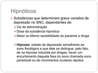  Substâncias que determinam graus variados de
depressão no SNC, dependentes de:
 Via de administração
 Dose da substância hipnótica
 Maior ou Menor sensibilidade do paciente a droga
 Hipnose: estado de depressão semelhante ao
sono fisiológico e que dele se distingue, pelo fato,
de na hipnose induzida por drogas, haver um
encurtamento daquela fase do sono chamada sono
paradoxal ou de movimentos oculares rápidos
Hipnóticos
 