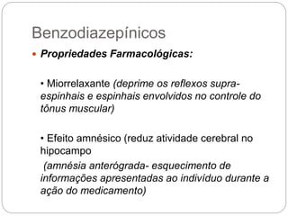 Benzodiazepínicos
 Propriedades Farmacológicas:
• Miorrelaxante (deprime os reflexos supra-
espinhais e espinhais envolvidos no controle do
tônus muscular)
• Efeito amnésico (reduz atividade cerebral no
hipocampo
(amnésia anterógrada- esquecimento de
informações apresentadas ao indivíduo durante a
ação do medicamento)
 