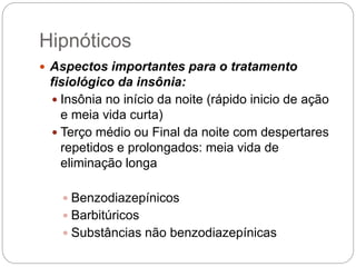  Aspectos importantes para o tratamento
fisiológico da insônia:
 Insônia no início da noite (rápido inicio de ação
e meia vida curta)
 Terço médio ou Final da noite com despertares
repetidos e prolongados: meia vida de
eliminação longa
 Benzodiazepínicos
 Barbitúricos
 Substâncias não benzodiazepínicas
Hipnóticos
 
