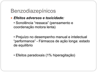  Efeitos adversos e toxicidade:
• Sonolência “ressaca” (pensamento e
coordenação motora lenta)
• Prejuízo no desempenho manual e intelectual
“performance” - Fármacos de ação longa: estado
de equilíbrio
• Efeitos paradoxais (1% hiperagitação)
Benzodiazepínicos
 