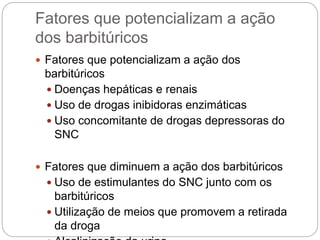 Fatores que potencializam a ação
dos barbitúricos
 Fatores que potencializam a ação dos
barbitúricos
 Doenças hepáticas e renais
 Uso de drogas inibidoras enzimáticas
 Uso concomitante de drogas depressoras do
SNC
 Fatores que diminuem a ação dos barbitúricos
 Uso de estimulantes do SNC junto com os
barbitúricos
 Utilização de meios que promovem a retirada
da droga
 