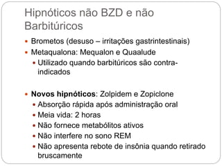 Hipnóticos não BZD e não
Barbitúricos
 Brometos (desuso – irritações gastrintestinais)
 Metaqualona: Mequalon e Quaalude
 Utilizado quando barbitúricos são contra-
indicados
 Novos hipnóticos: Zolpidem e Zopiclone
 Absorção rápida após administração oral
 Meia vida: 2 horas
 Não fornece metabólitos ativos
 Não interfere no sono REM
 Não apresenta rebote de insônia quando retirado
bruscamente
 
