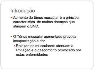 Introdução
 Aumento do tônus muscular é a principal
característica de muitas doenças que
atingem o SNC.
 O Tônus muscular aumentado provoca
incapacitação e dor
 Relaxantes musculares: atenuam a
limitação e o desconforto provocado por
estas enfermidades
 