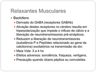 Relaxantes Musculares
 Baclofeno
 Derivado do GABA (receptores GABAb)
 Ativação destes receptores no cérebro resulta em
hiperpolarização que impede o influxo de cálcio e a
liberação de neurotransmissores pré-sinápticos.
 Reduzem a liberação de neurotransmissores
(substância P e Peptídeo relacionado ao gene da
calcitonina) excitatórios na transmissão da dor.
 Meia Vida: 3 a 4 hs
 Efeitos adversos: sonolência, fraqueza, vertigens,
 Precaução quando úlcera péptica ou convulsões
 
