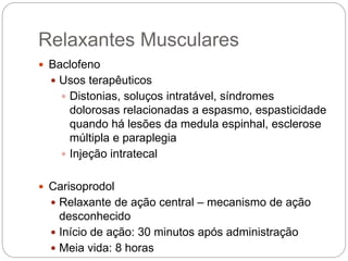  Baclofeno
 Usos terapêuticos
 Distonias, soluços intratável, síndromes
dolorosas relacionadas a espasmo, espasticidade
quando há lesões da medula espinhal, esclerose
múltipla e paraplegia
 Injeção intratecal
 Carisoprodol
 Relaxante de ação central – mecanismo de ação
desconhecido
 Início de ação: 30 minutos após administração
 Meia vida: 8 horas
Relaxantes Musculares
 