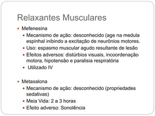  Mefenesina
 Mecanismo de ação: desconhecido (age na medula
espinhal inibindo a excitação de neurônios motores.
 Uso: espasmo muscular agudo resultante de lesão
 Efeitos adversos: distúrbios visuais, incoordenação
motora, hipotensão e paralisia respiratória
 Utilizado IV
 Metaxalona
 Mecanismo de ação: desconhecido (propriedades
sedativas)
 Meia Vida: 2 a 3 horas
 Efeito adverso: Sonolência
Relaxantes Musculares
 