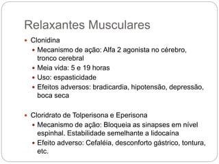  Clonidina
 Mecanismo de ação: Alfa 2 agonista no cérebro,
tronco cerebral
 Meia vida: 5 e 19 horas
 Uso: espasticidade
 Efeitos adversos: bradicardia, hipotensão, depressão,
boca seca
 Cloridrato de Tolperisona e Eperisona
 Mecanismo de ação: Bloqueia as sinapses em nível
espinhal. Estabilidade semelhante a lidocaína
 Efeito adverso: Cefaléia, desconforto gástrico, tontura,
etc.
Relaxantes Musculares
 