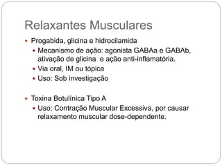  Progabida, glicina e hidrocilamida
 Mecanismo de ação: agonista GABAa e GABAb,
ativação de glicina e ação anti-inflamatória.
 Via oral, IM ou tópica
 Uso: Sob investigação
 Toxina Botulínica Tipo A
 Uso: Contração Muscular Excessiva, por causar
relaxamento muscular dose-dependente.
Relaxantes Musculares
 