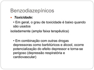  Toxicidade:
• Em geral, o grau de toxicidade é baixo quando
são usados
isoladamente (ampla faixa terapêutica)
• Em combinação com outras drogas
depressoras como barbitúricos e álcool, ocorre
potencialização do efeito depressor e torna-se
perigoso (depressão respiratória e
cardiovascular)
Benzodiazepínicos
 