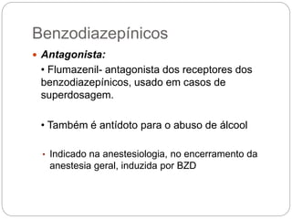  Antagonista:
• Flumazenil- antagonista dos receptores dos
benzodiazepínicos, usado em casos de
superdosagem.
• Também é antídoto para o abuso de álcool
• Indicado na anestesiologia, no encerramento da
anestesia geral, induzida por BZD
Benzodiazepínicos
 