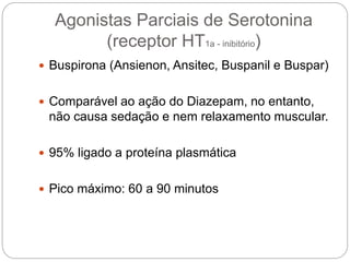 Agonistas Parciais de Serotonina
(receptor HT1a - inibitório)
 Buspirona (Ansienon, Ansitec, Buspanil e Buspar)
 Comparável ao ação do Diazepam, no entanto,
não causa sedação e nem relaxamento muscular.
 95% ligado a proteína plasmática
 Pico máximo: 60 a 90 minutos
 