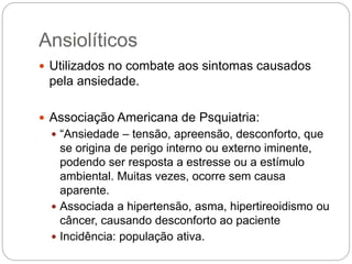 Ansiolíticos
 Utilizados no combate aos sintomas causados
pela ansiedade.
 Associação Americana de Psquiatria:
 “Ansiedade – tensão, apreensão, desconforto, que
se origina de perigo interno ou externo iminente,
podendo ser resposta a estresse ou a estímulo
ambiental. Muitas vezes, ocorre sem causa
aparente.
 Associada a hipertensão, asma, hipertireoidismo ou
câncer, causando desconforto ao paciente
 Incidência: população ativa.
 