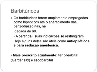 Barbitúricos
 Os barbitúricos foram amplamente empregados
como hipnóticos até o aparecimento das
benzodiazepinas, na
década de 60.
• A partir daí, suas indicações se restringiram.
Hoje alguns deles são úteis como antiepiléticos
e para sedação anestésica.
• Mais prescrito atualmente: fenobarbital
(Gardenal®) e secobarbital
 