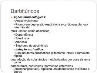 Barbitúricos
 Ações farmacológicas:
• Anticonvulsivante
• Promovem depressão respiratória e cardiovascular (por
isso não são
mais usados como ansiolítico)
• Dependência
• Tolerância
• Amnésia
• Síndrome de abstinência
• Indução enzimática:
• São indutores enzimáticos (citocromo P450). Promovem
rápida
degradação de substâncias metabolizadas por esse sistema
como
paracetamol, corticóides, hormônios esteróides
(anticoncepcionais), digoxina, antidepressivos tricíclicos e
outros
 
