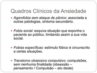 Quadros Clínicos da Ansiedade
 Agarofobia sem ataque de pânico: associada a
outras patologias, sintoma secundário.
 Fobia social: esquiva situação que exponha o
paciente ao público, limitando assim a sua vida
social.
 Fobias específicas: estímulo fóbico é circunscrito
a certas situações.
 Transtorno obsessivo compulsivo: compulsões,
sem nenhuma finalidade (obsessão –
pensamento / Compulsão – ato deste)
 