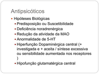 Antipsicóticos
 Hipóteses Biológicas
 Predisposição ou Suscetibilidade
 Deficiência noradrenérgica
 Redução da atividade da MAO
 Anormalidade de 5-HT
 Hiperfunção Dopaminérgica central (+
investigada e + aceita / síntese excessiva
ou sensibilidade aumentada nos receptores
)
 Hipofunção glutamatérgica central
 