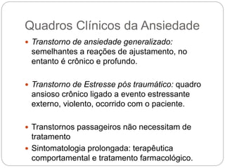 Quadros Clínicos da Ansiedade
 Transtorno de ansiedade generalizado:
semelhantes a reações de ajustamento, no
entanto é crônico e profundo.
 Transtorno de Estresse pós traumático: quadro
ansioso crônico ligado a evento estressante
externo, violento, ocorrido com o paciente.
 Transtornos passageiros não necessitam de
tratamento
 Sintomatologia prolongada: terapêutica
comportamental e tratamento farmacológico.
 