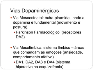 Vias Dopaminérgicas
 Via Mesoestriatal: extra-piramidal, onde a
dopamina é fundamental (movimento e
postura)
 Parkinson Farmacológico (receptores
DA2)
 Via Mesolímbica: sistema límbico – áreas
que comandam as emoções (ansiedade,
comportamento afetivo)
 DA1, DA2, DA3 e DA4 (sistema
hiperativo na esquizofrenia)
 